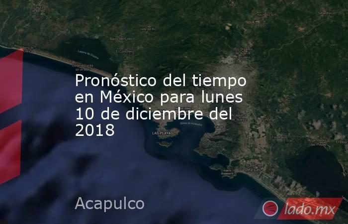 Pronóstico del tiempo en México para lunes 10 de diciembre del 2018. Noticias en tiempo real