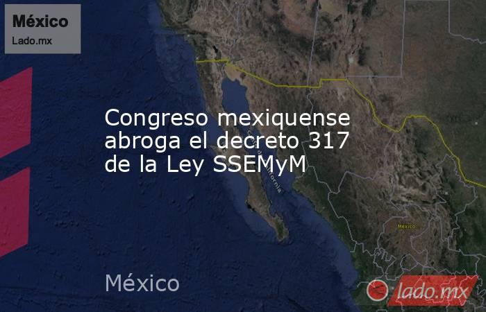 Congreso mexiquense abroga el decreto 317 de la Ley SSEMyM. Noticias en tiempo real