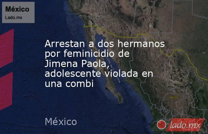 Arrestan a dos hermanos por feminicidio de Jimena Paola, adolescente violada en una combi. Noticias en tiempo real