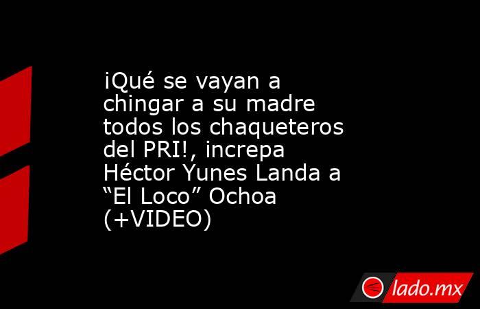 ¡Qué se vayan a chingar a su madre todos los chaqueteros del PRI!, increpa Héctor Yunes Landa a “El Loco” Ochoa (+VIDEO). Noticias en tiempo real