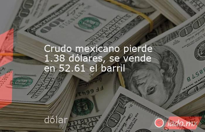 Crudo mexicano pierde 1.38 dólares, se vende en 52.61 el barril. Noticias en tiempo real