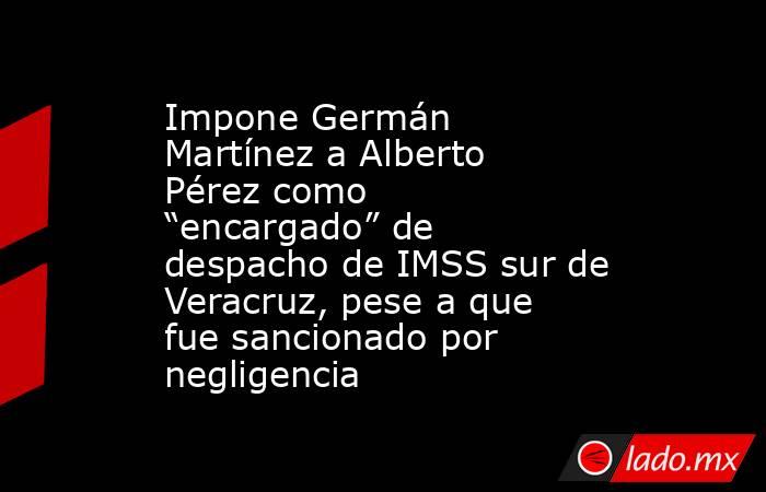 Impone Germán Martínez a Alberto Pérez como “encargado” de despacho de IMSS sur de Veracruz, pese a que fue sancionado por negligencia. Noticias en tiempo real