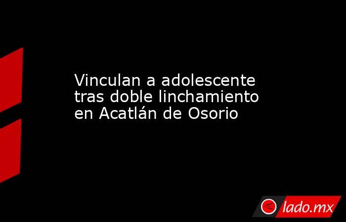 Vinculan a adolescente tras doble linchamiento en Acatlán de Osorio. Noticias en tiempo real