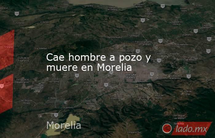 Cae hombre a pozo y muere en Morelia. Noticias en tiempo real