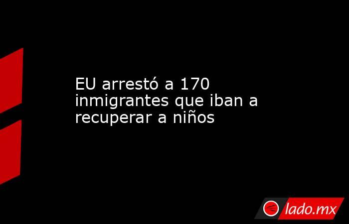 EU arrestó a 170 inmigrantes que iban a recuperar a niños. Noticias en tiempo real