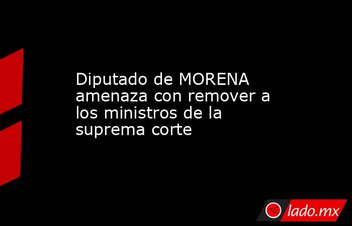 Diputado de MORENA amenaza con remover a los ministros de la suprema corte. Noticias en tiempo real