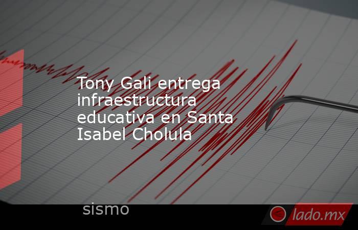 Tony Gali entrega infraestructura educativa en Santa Isabel Cholula. Noticias en tiempo real
