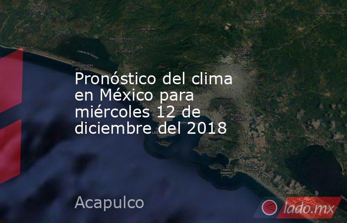 Pronóstico del clima en México para miércoles 12 de diciembre del 2018. Noticias en tiempo real