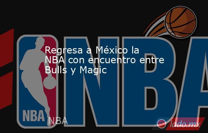 Regresa a México la NBA con encuentro entre Bulls y Magic. Noticias en tiempo real