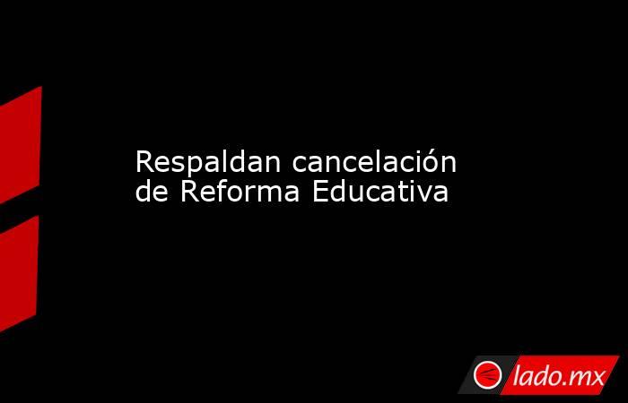 Respaldan cancelación de Reforma Educativa. Noticias en tiempo real