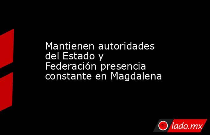 Mantienen autoridades del Estado y Federación presencia constante en Magdalena. Noticias en tiempo real