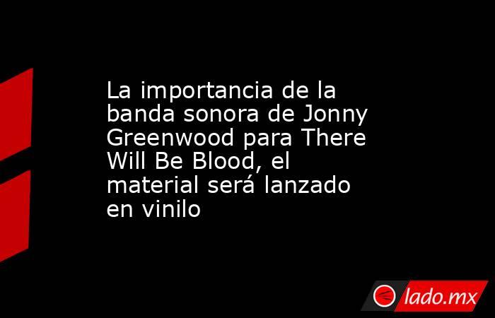 La importancia de la banda sonora de Jonny Greenwood para There Will Be Blood, el material será lanzado en vinilo. Noticias en tiempo real