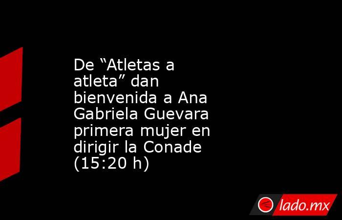 De “Atletas a atleta” dan bienvenida a Ana Gabriela Guevara primera mujer en dirigir la Conade (15:20 h). Noticias en tiempo real