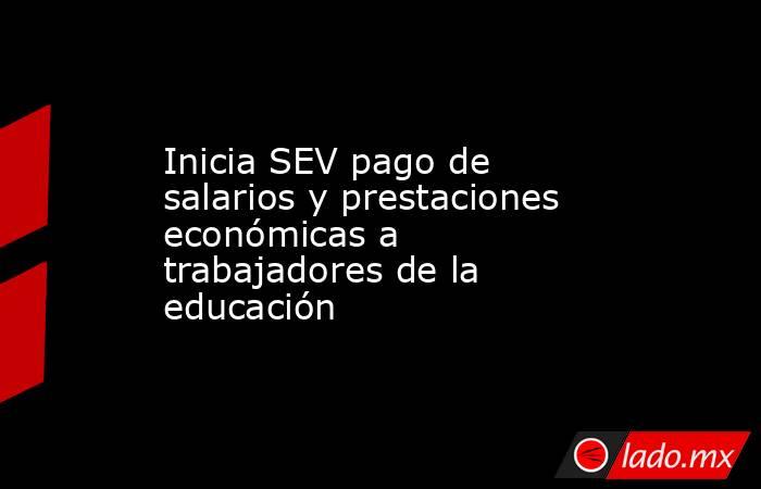 Inicia SEV pago de salarios y prestaciones económicas a trabajadores de la educación. Noticias en tiempo real