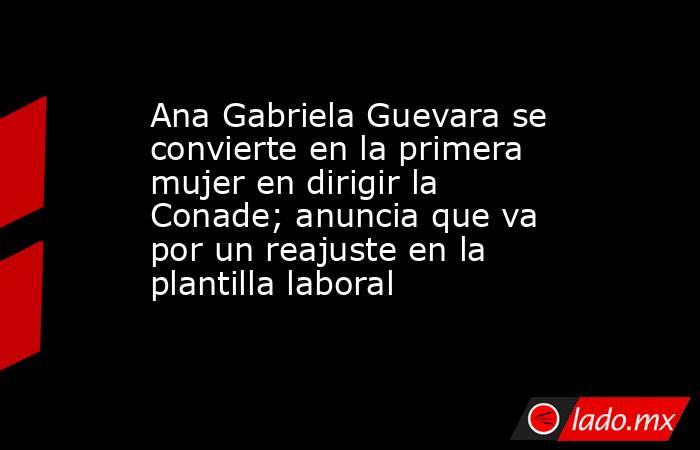 Ana Gabriela Guevara se convierte en la primera mujer en dirigir la Conade; anuncia que va por un reajuste en la plantilla laboral. Noticias en tiempo real