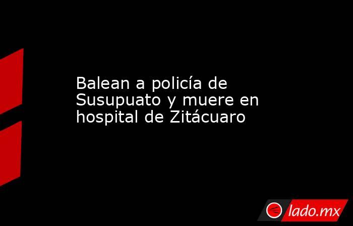 Balean a policía de Susupuato y muere en hospital de Zitácuaro. Noticias en tiempo real