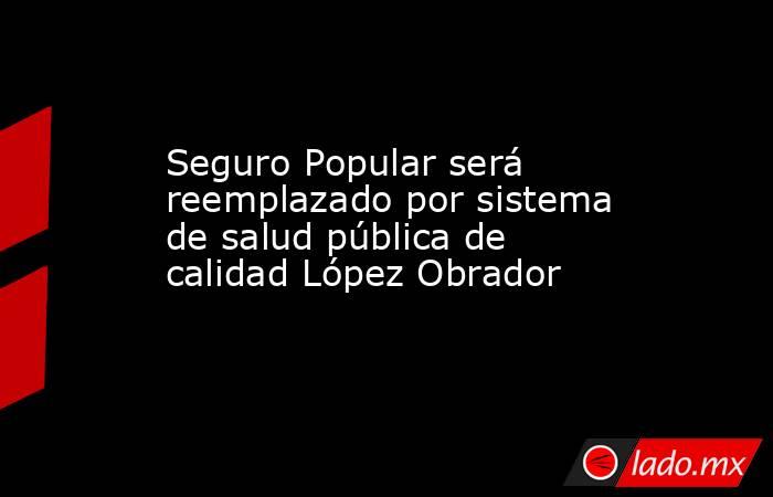 Seguro Popular será reemplazado por sistema de salud pública de calidad López Obrador. Noticias en tiempo real