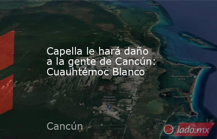 Capella le hará daño a la gente de Cancún: Cuauhtémoc Blanco. Noticias en tiempo real