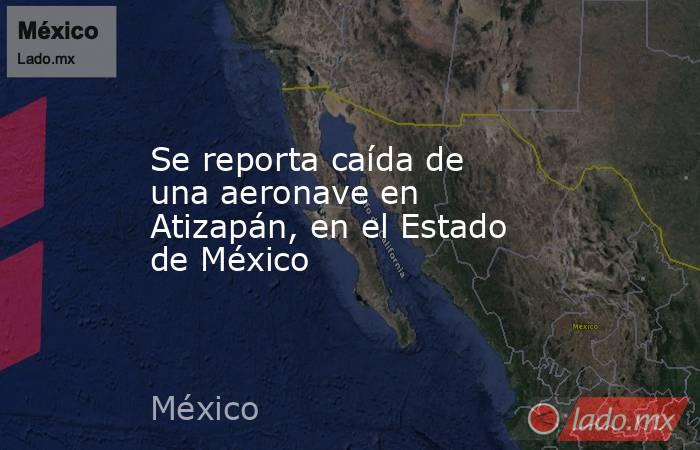 Se reporta caída de una aeronave en Atizapán, en el Estado de México. Noticias en tiempo real