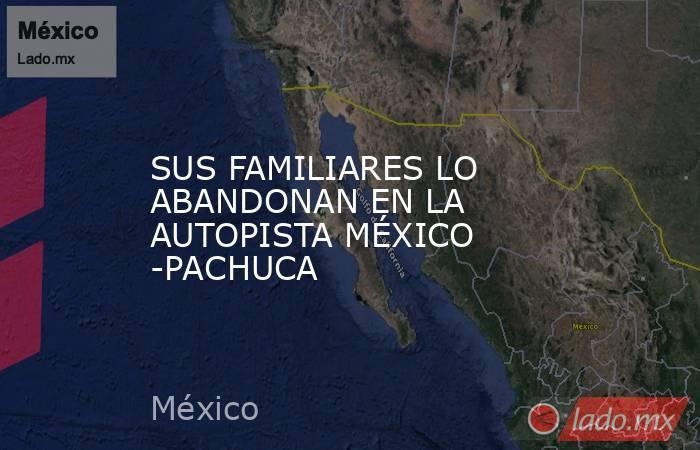 SUS FAMILIARES LO ABANDONAN EN LA AUTOPISTA MÉXICO -PACHUCA. Noticias en tiempo real