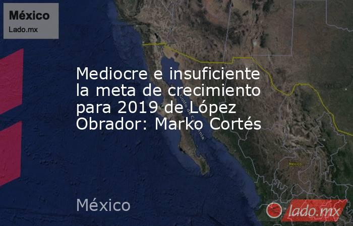 Mediocre e insuficiente la meta de crecimiento para 2019 de López Obrador: Marko Cortés. Noticias en tiempo real