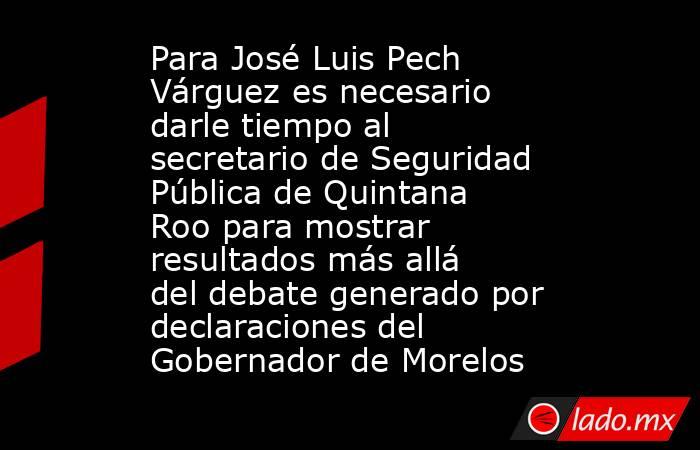 Para José Luis Pech Várguez es necesario darle tiempo al secretario de Seguridad Pública de Quintana Roo para mostrar resultados más allá del debate generado por declaraciones del Gobernador de Morelos. Noticias en tiempo real