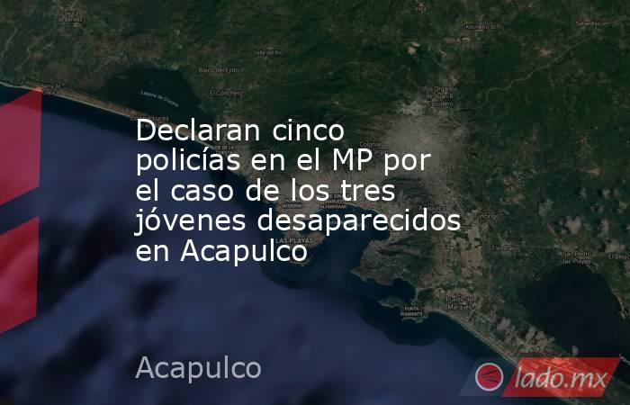 Declaran cinco policías en el MP por el caso de los tres jóvenes desaparecidos en Acapulco. Noticias en tiempo real
