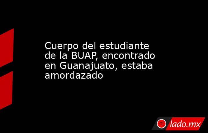 Cuerpo del estudiante de la BUAP, encontrado en Guanajuato, estaba amordazado . Noticias en tiempo real