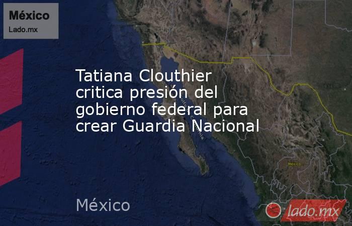 Tatiana Clouthier critica presión del gobierno federal para crear Guardia Nacional. Noticias en tiempo real