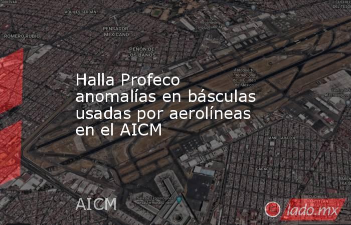 Halla Profeco anomalías en básculas usadas por aerolíneas en el AICM. Noticias en tiempo real
