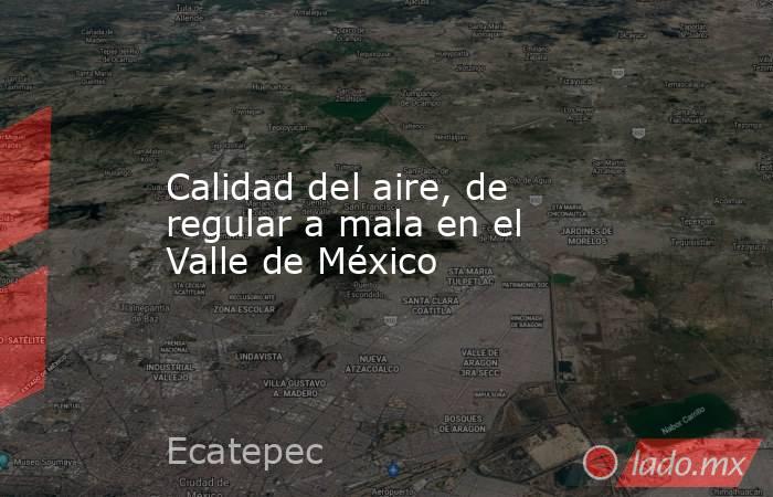 Calidad del aire, de regular a mala en el Valle de México. Noticias en tiempo real
