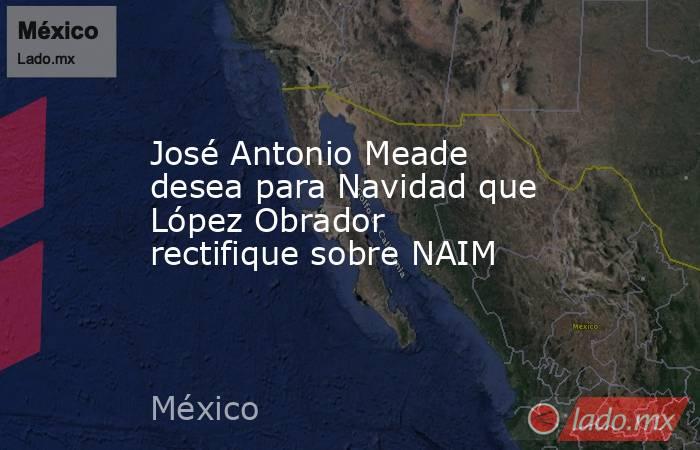 José Antonio Meade desea para Navidad que López Obrador rectifique sobre NAIM. Noticias en tiempo real