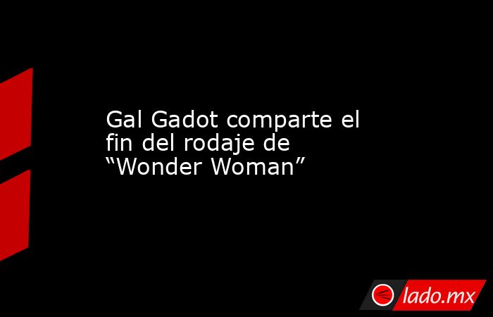 Gal Gadot comparte el fin del rodaje de “Wonder Woman”. Noticias en tiempo real