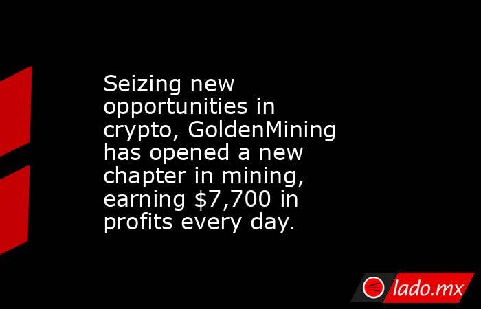 Seizing new opportunities in crypto, GoldenMining has opened a new chapter in mining, earning $7,700 in profits every day.