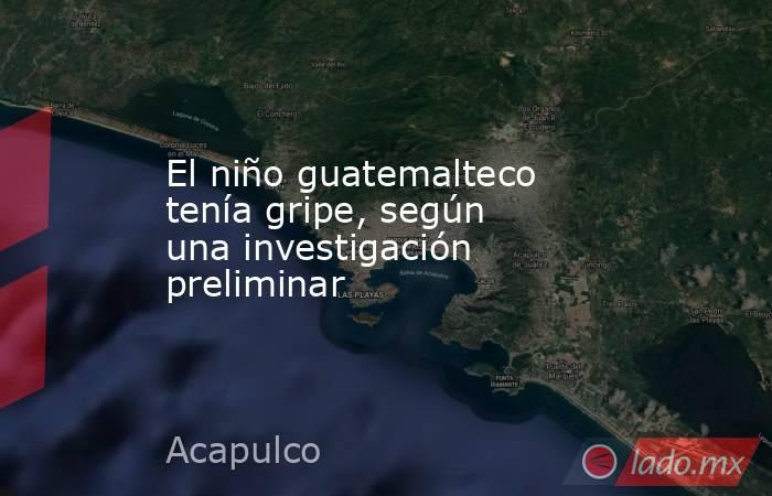 El niño guatemalteco tenía gripe, según una investigación preliminar . Noticias en tiempo real