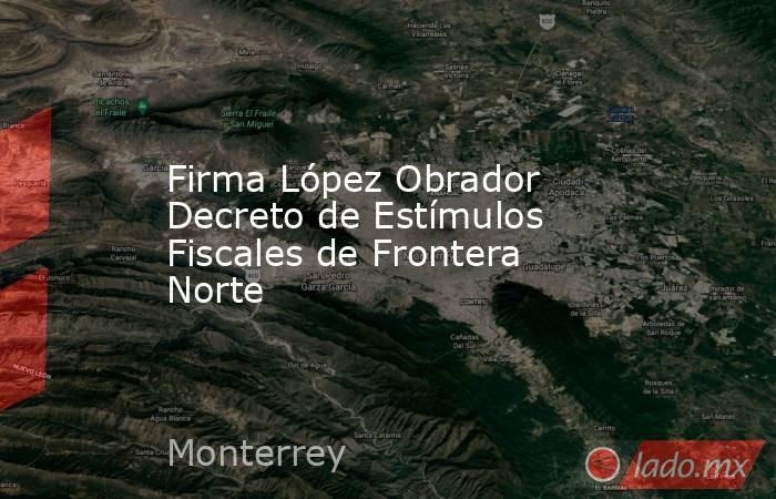 Firma López Obrador Decreto de Estímulos Fiscales de Frontera Norte. Noticias en tiempo real