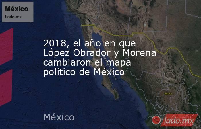 2018, el año en que López Obrador y Morena cambiaron el mapa político de México. Noticias en tiempo real
