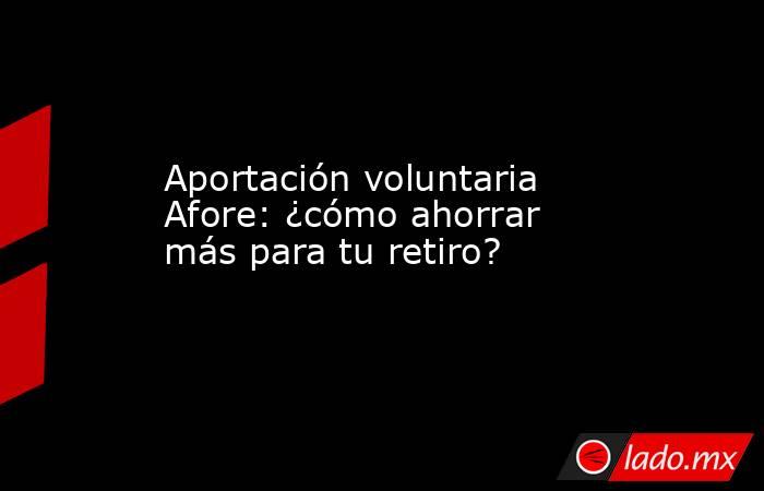 Aportación voluntaria Afore: ¿cómo ahorrar más para tu retiro?