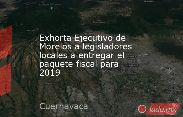 Exhorta Ejecutivo de Morelos a legisladores locales a entregar el paquete fiscal para 2019. Noticias en tiempo real