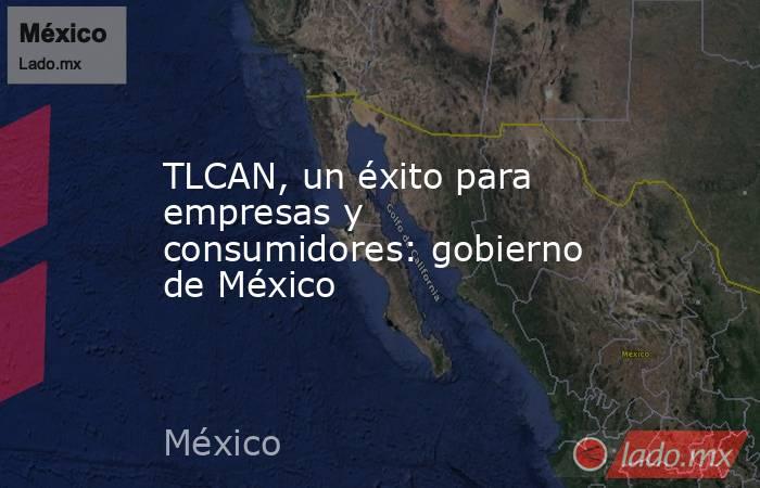 TLCAN, un éxito para empresas y consumidores: gobierno de México . Noticias en tiempo real