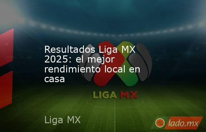 Resultados Liga MX 2025: el mejor rendimiento local en casa