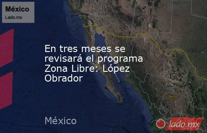 En tres meses se revisará el programa Zona Libre: López Obrador. Noticias en tiempo real