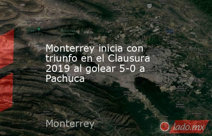 Monterrey inicia con triunfo en el Clausura 2019 al golear 5-0 a Pachuca. Noticias en tiempo real