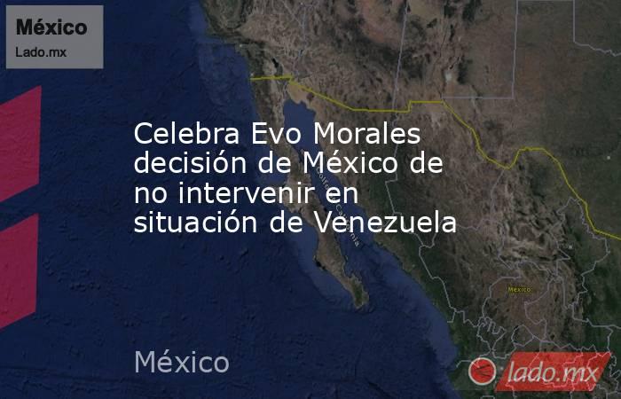 Celebra Evo Morales decisión de México de no intervenir en situación de Venezuela. Noticias en tiempo real