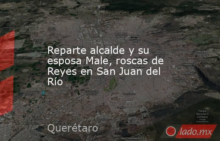 Reparte alcalde y su esposa Male, roscas de Reyes en San Juan del Río. Noticias en tiempo real