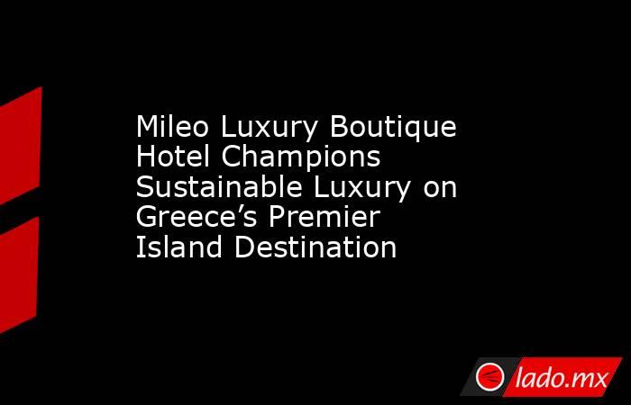 Mileo Luxury Boutique Hotel Champions Sustainable Luxury on Greece’s Premier Island Destination