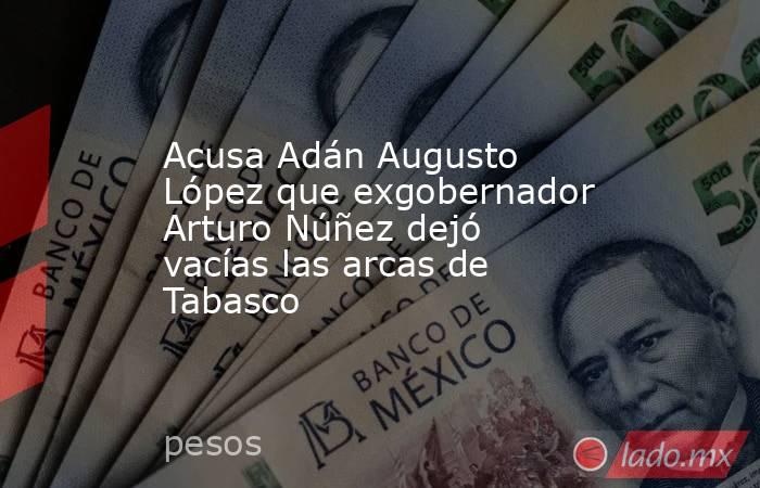 Acusa Adán Augusto López que exgobernador Arturo Núñez dejó vacías las arcas de Tabasco. Noticias en tiempo real