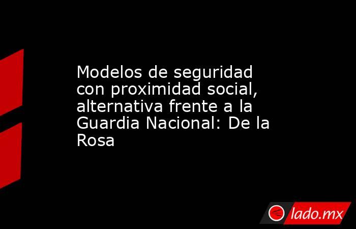 Modelos de seguridad con proximidad social, alternativa frente a la Guardia Nacional: De la Rosa. Noticias en tiempo real