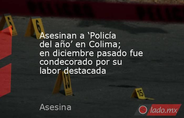 Asesinan a ‘Policía del año’ en Colima; en diciembre pasado fue condecorado por su labor destacada. Noticias en tiempo real