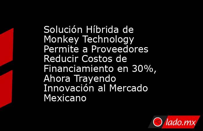 Solución Híbrida de Monkey Technology Permite a Proveedores Reducir Costos de Financiamiento en 30%, Ahora Trayendo Innovación al Mercado Mexicano